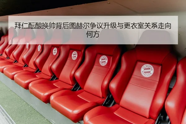 拜仁酝酿换帅背后图赫尔争议升级与更衣室关系走向何方
