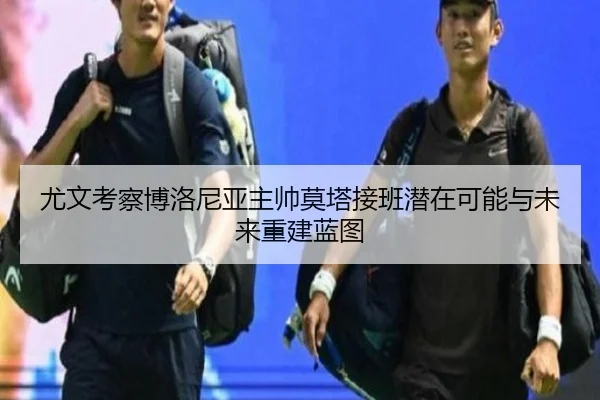 尤文考察博洛尼亚主帅莫塔接班潜在可能与未来重建蓝图