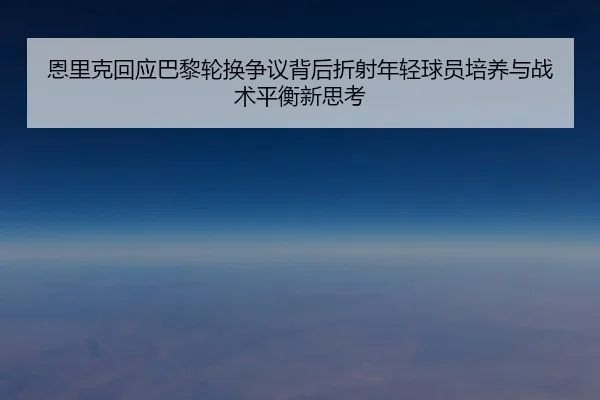 恩里克回应巴黎轮换争议背后折射年轻球员培养与战术平衡新思考