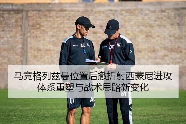马竞格列兹曼位置后撤折射西蒙尼进攻体系重塑与战术思路新变化